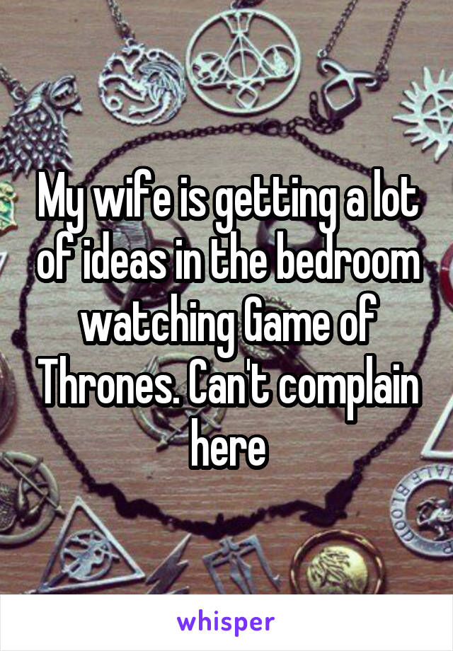 My wife is getting a lot of ideas in the bedroom watching Game of Thrones. Can't complain here