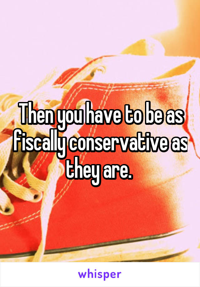 Then you have to be as fiscally conservative as they are. 