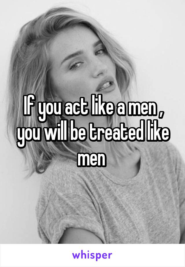 If you act like a men , you will be treated like men 