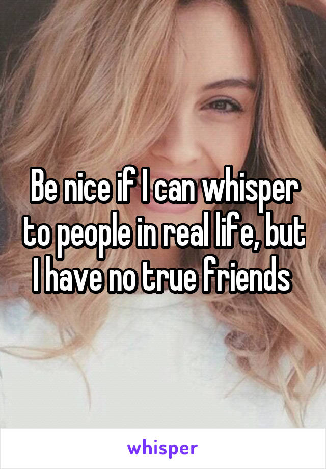 Be nice if I can whisper to people in real life, but I have no true friends 