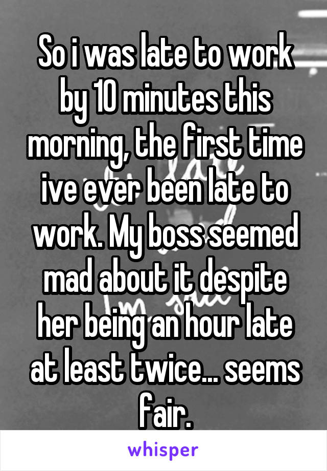 So i was late to work by 10 minutes this morning, the first time ive ever been late to work. My boss seemed mad about it despite her being an hour late at least twice... seems fair.