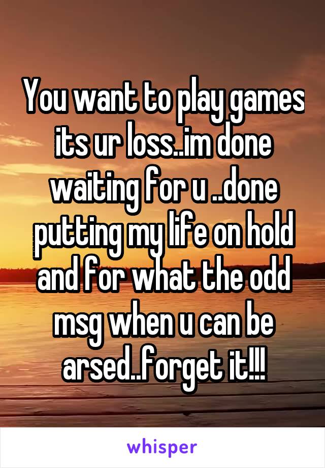 You want to play games its ur loss..im done waiting for u ..done putting my life on hold and for what the odd msg when u can be arsed..forget it!!!