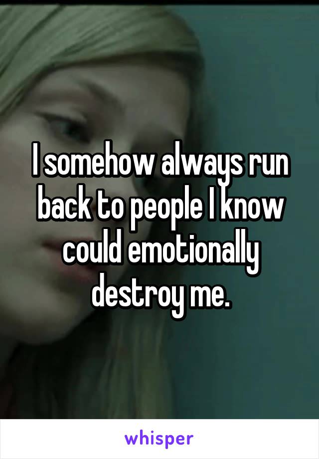 I somehow always run back to people I know could emotionally destroy me.