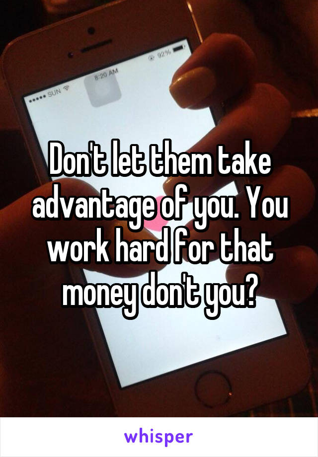 Don't let them take advantage of you. You work hard for that money don't you?