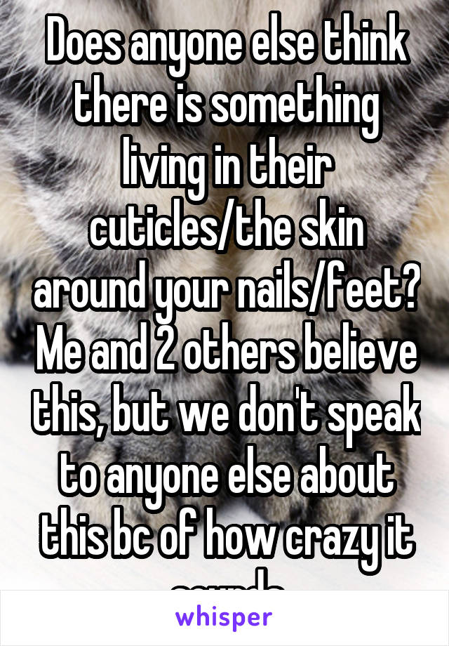 Does anyone else think there is something living in their cuticles/the skin around your nails/feet? Me and 2 others believe this, but we don't speak to anyone else about this bc of how crazy it sounds