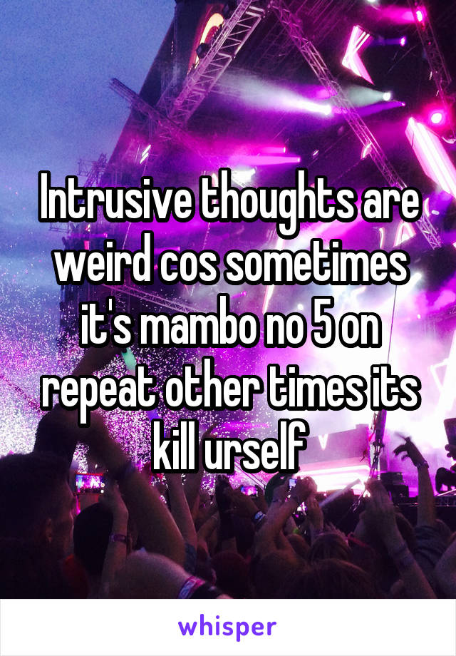 Intrusive thoughts are weird cos sometimes it's mambo no 5 on repeat other times its kill urself