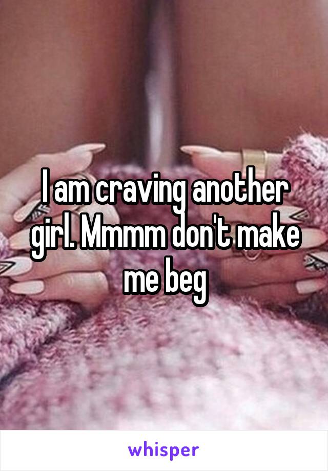 I am craving another girl. Mmmm don't make me beg