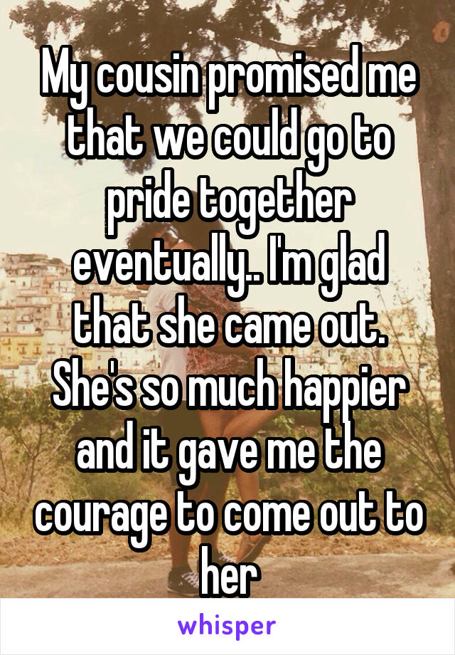 My cousin promised me that we could go to pride together eventually.. I'm glad that she came out. She's so much happier and it gave me the courage to come out to her