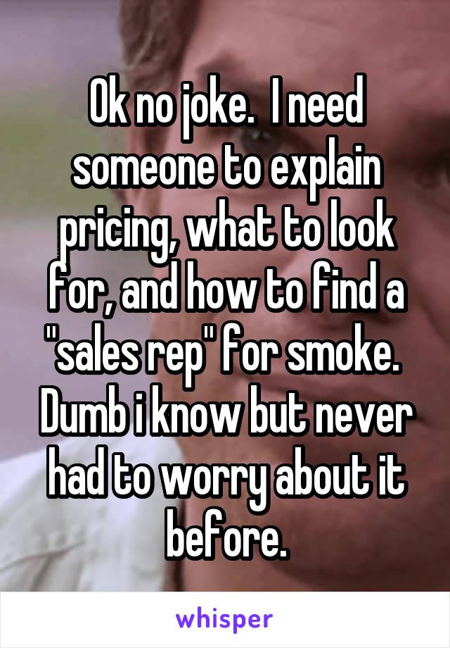 Ok no joke.  I need someone to explain pricing, what to look for, and how to find a "sales rep" for smoke.  Dumb i know but never had to worry about it before.