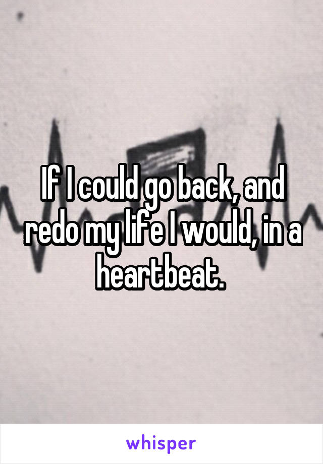 If I could go back, and redo my life I would, in a heartbeat. 