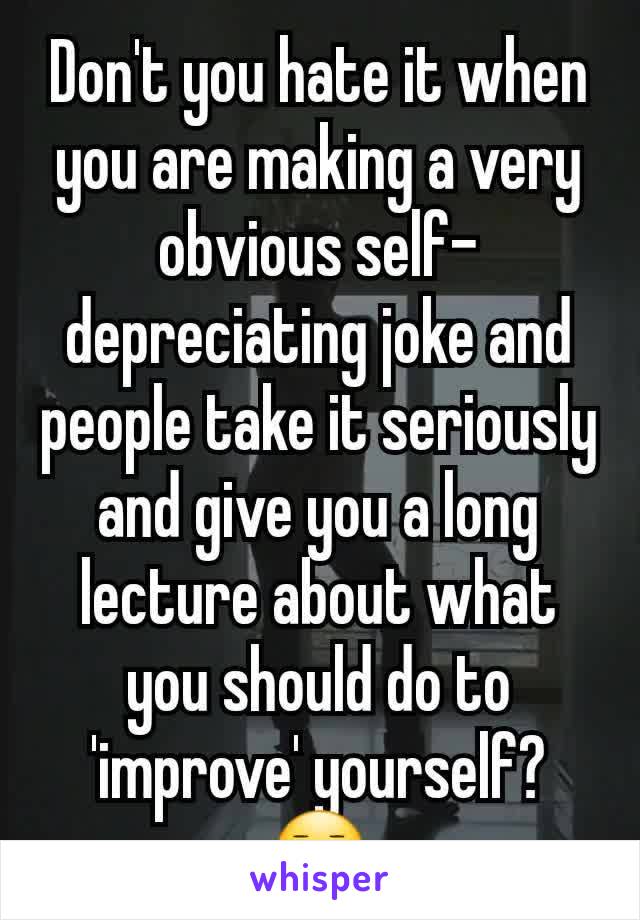 Don't you hate it when you are making a very obvious self-depreciating joke and people take it seriously and give you a long lecture about what you should do to 'improve' yourself? 😑