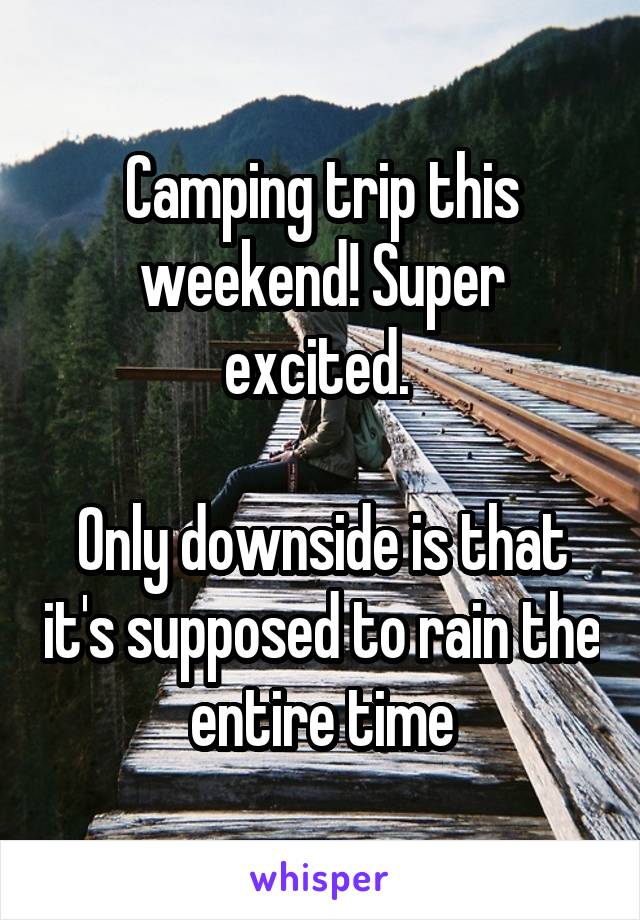 Camping trip this weekend! Super excited. 

Only downside is that it's supposed to rain the entire time