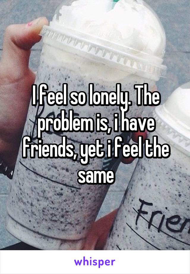 I feel so lonely. The problem is, i have friends, yet i feel the same