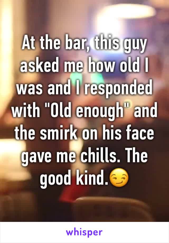 At the bar, this guy asked me how old I was and I responded with "Old enough" and the smirk on his face gave me chills. The good kind.😏