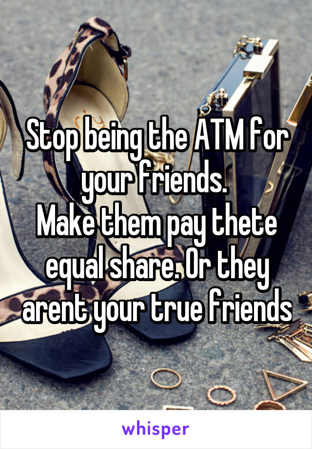 Stop being the ATM for your friends. 
Make them pay thete equal share. Or they arent your true friends