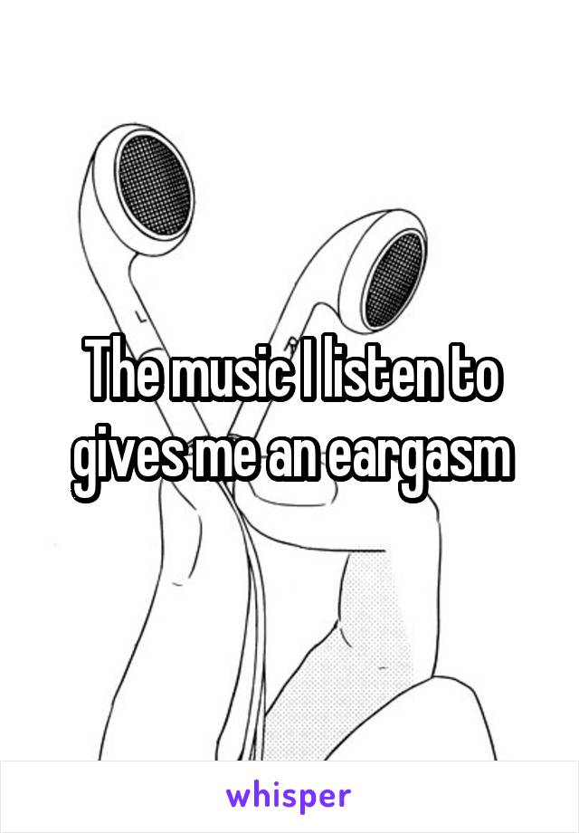 The music I listen to gives me an eargasm