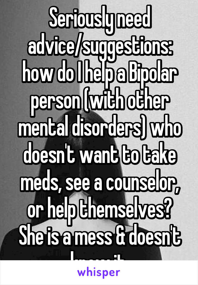 Seriously need advice/suggestions: how do I help a Bipolar person (with other mental disorders) who doesn't want to take meds, see a counselor, or help themselves? She is a mess & doesn't know it 