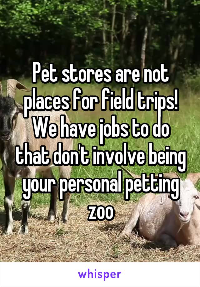 Pet stores are not places for field trips! We have jobs to do that don't involve being your personal petting zoo