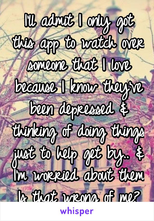 I'll admit I only got this app to watch over someone that I love because I know they've been depressed & thinking of doing things just to help get by.. & I'm worried about them
Is that wrong of me?