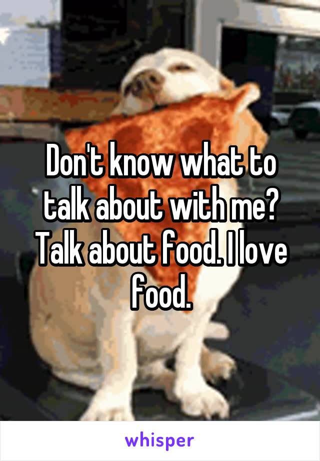 Don't know what to talk about with me?
Talk about food. I love food.