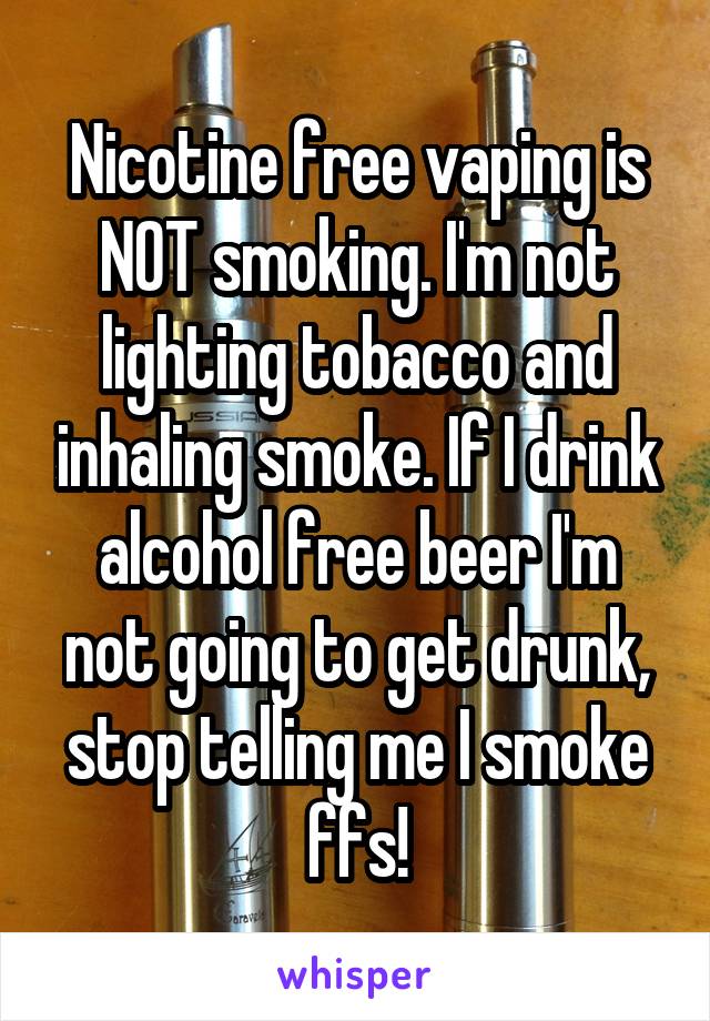 Nicotine free vaping is NOT smoking. I'm not lighting tobacco and inhaling smoke. If I drink alcohol free beer I'm not going to get drunk, stop telling me I smoke ffs!