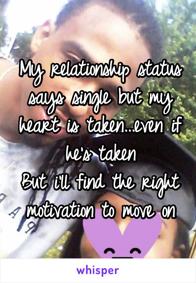 My relationship status says single but my heart is taken...even if he's taken
But i'll find the right motivation to move on