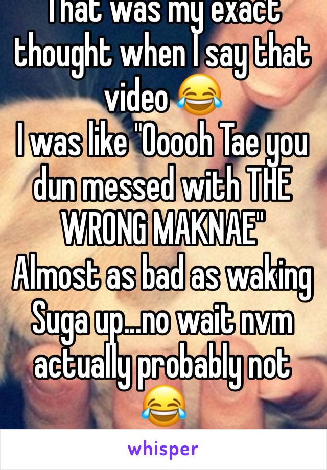 That was my exact thought when I say that video 😂
I was like "Ooooh Tae you dun messed with THE WRONG MAKNAE"
Almost as bad as waking Suga up...no wait nvm actually probably not 😂