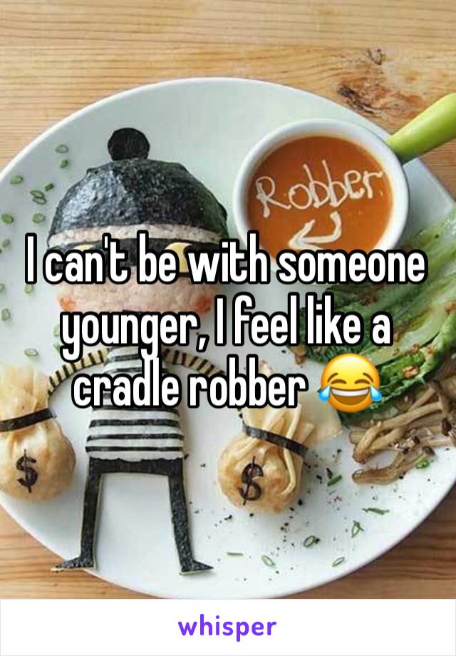 I can't be with someone younger, I feel like a cradle robber 😂