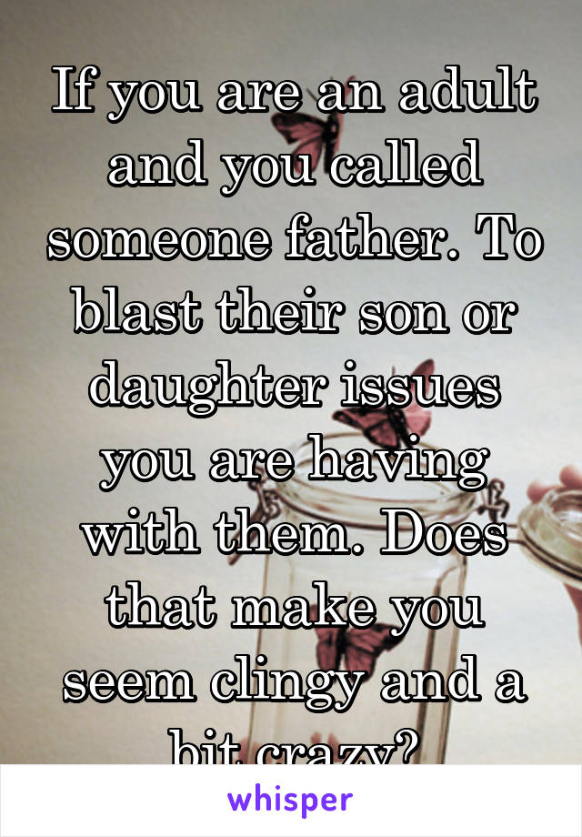 If you are an adult and you called someone father. To blast their son or daughter issues you are having with them. Does that make you seem clingy and a bit crazy?