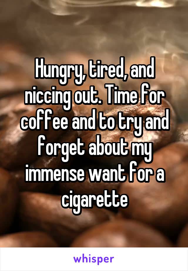 Hungry, tired, and niccing out. Time for coffee and to try and forget about my immense want for a cigarette