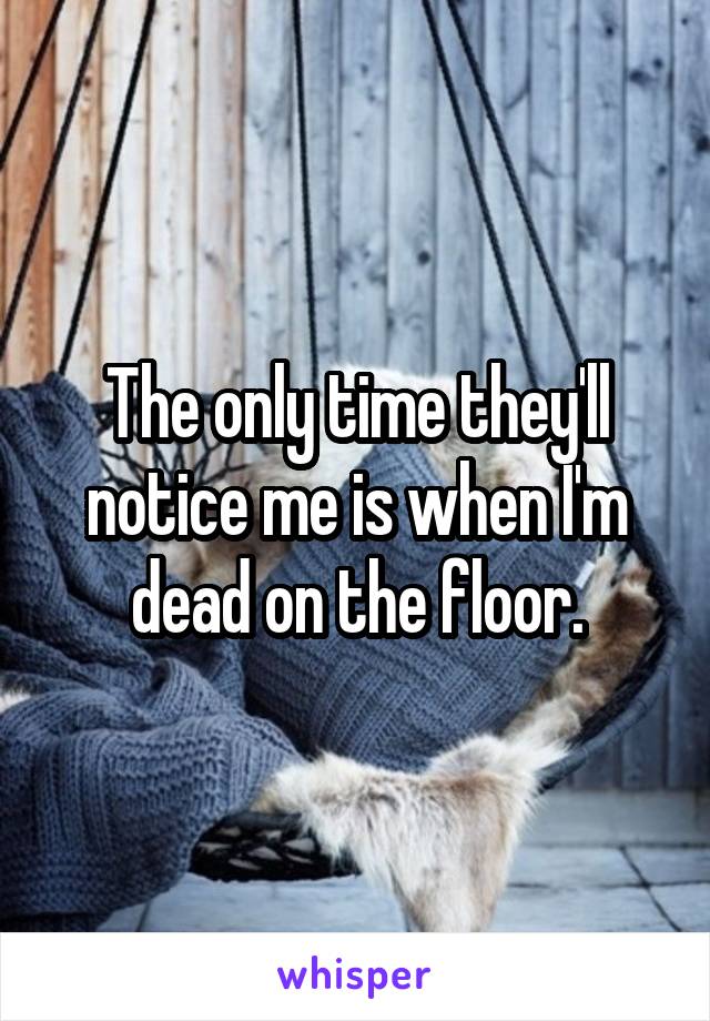 The only time they'll notice me is when I'm dead on the floor.