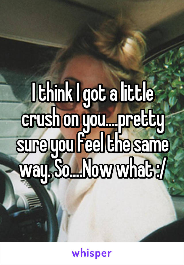 I think I got a little crush on you....pretty sure you feel the same way. So....Now what :/