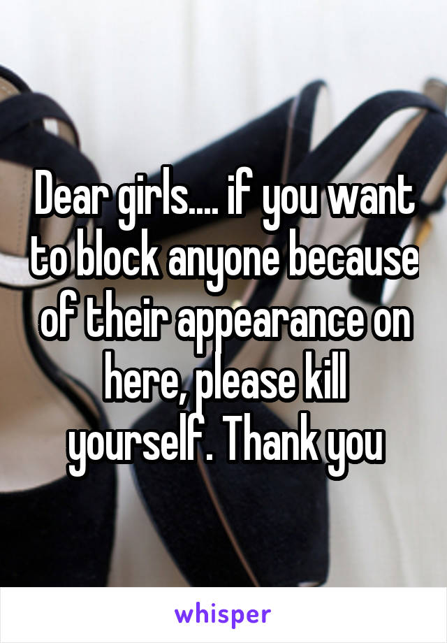 Dear girls.... if you want to block anyone because of their appearance on here, please kill yourself. Thank you