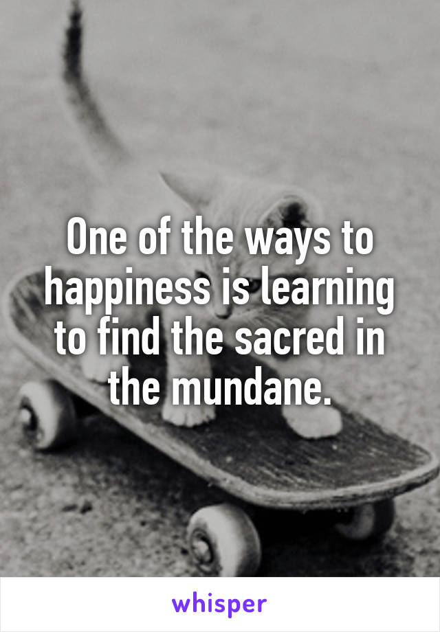 One of the ways to happiness is learning to find the sacred in the mundane.