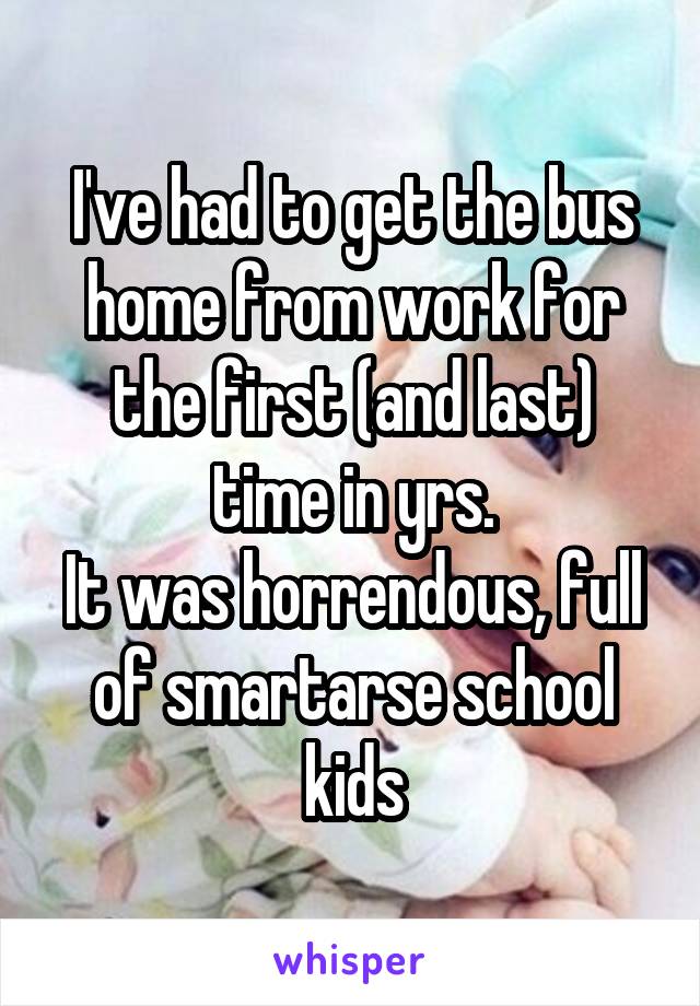 I've had to get the bus home from work for the first (and last) time in yrs.
It was horrendous, full of smartarse school kids