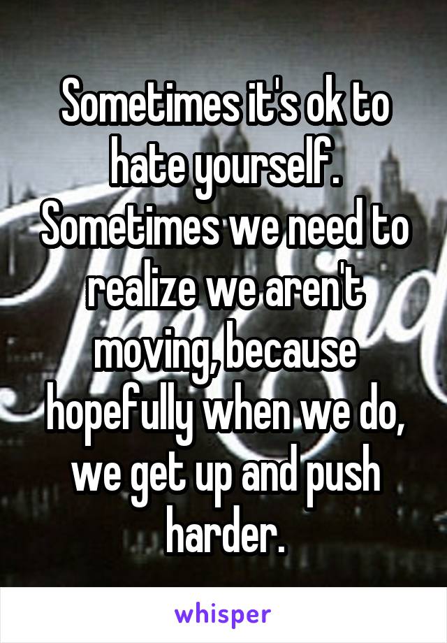 Sometimes it's ok to hate yourself. Sometimes we need to realize we aren't moving, because hopefully when we do, we get up and push harder.