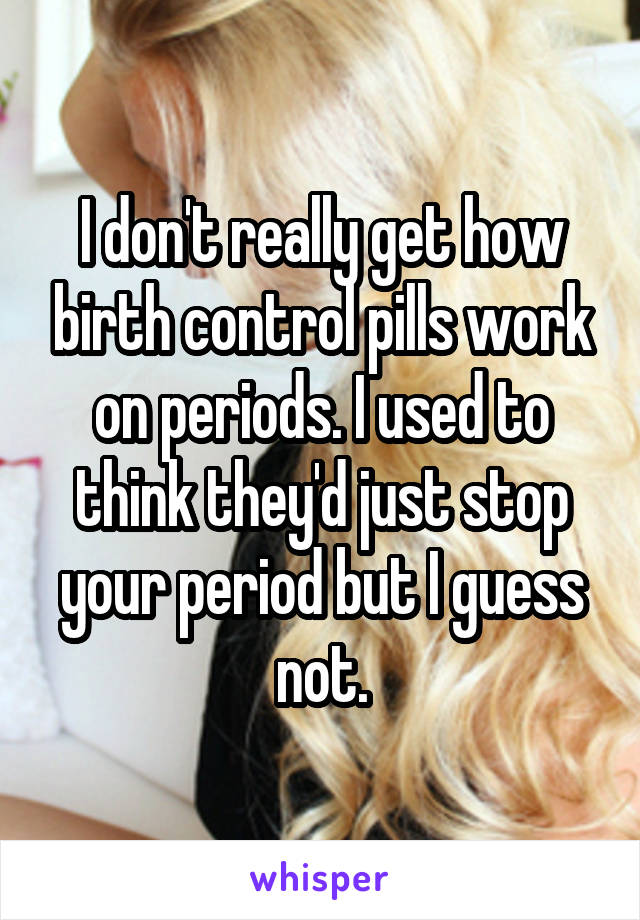 I don't really get how birth control pills work on periods. I used to think they'd just stop your period but I guess not.