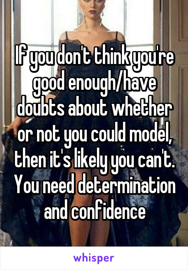 If you don't think you're good enough/have doubts about whether or not you could model, then it's likely you can't. You need determination and confidence