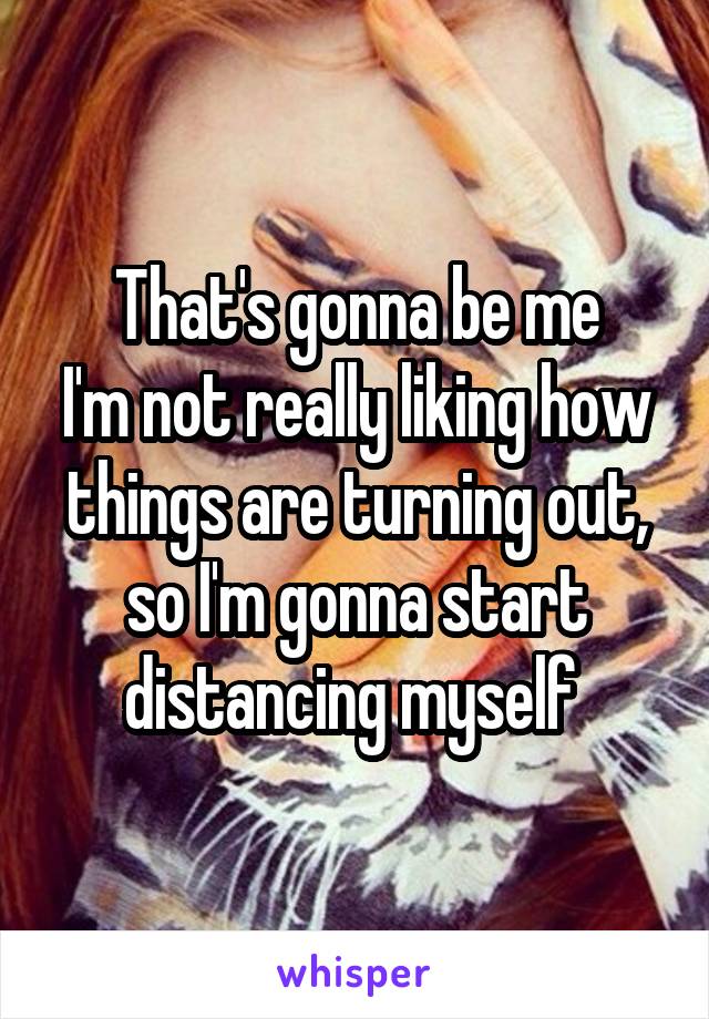 That's gonna be me
I'm not really liking how things are turning out, so I'm gonna start distancing myself 