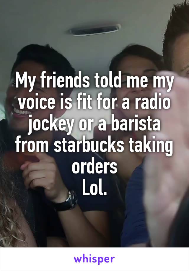 My friends told me my voice is fit for a radio jockey or a barista from starbucks taking orders
Lol.