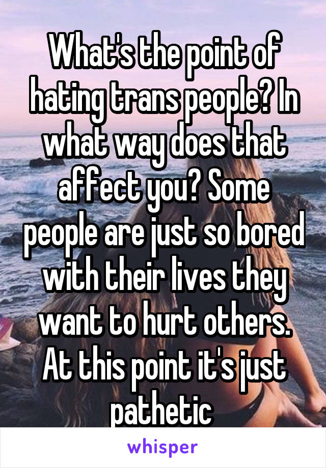 What's the point of hating trans people? In what way does that affect you? Some people are just so bored with their lives they want to hurt others. At this point it's just pathetic 