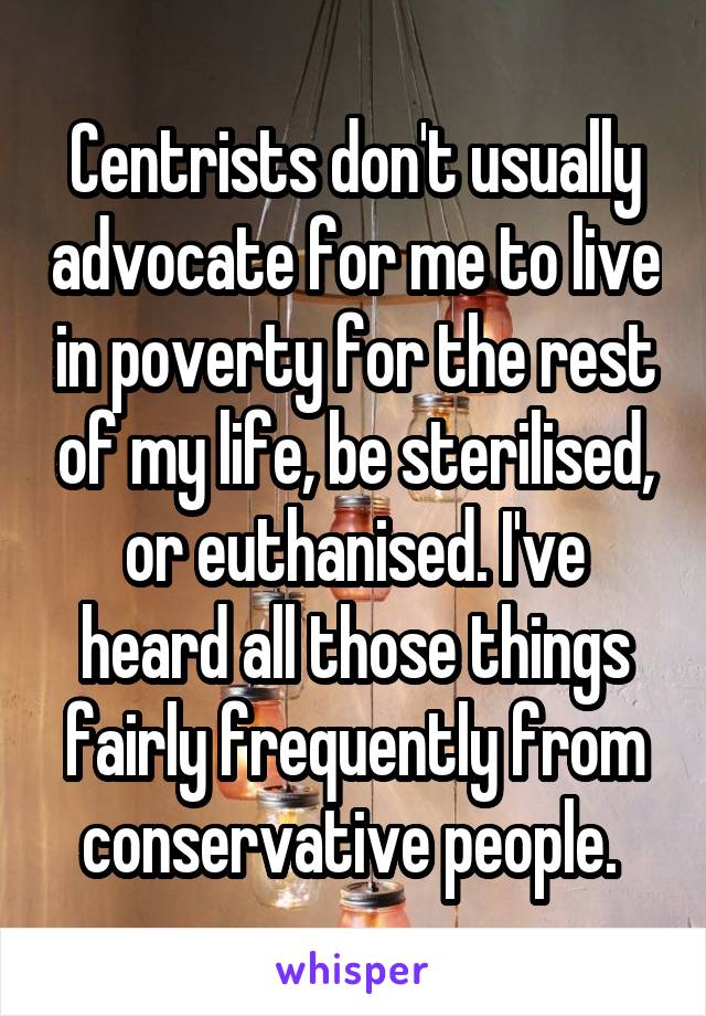 Centrists don't usually advocate for me to live in poverty for the rest of my life, be sterilised, or euthanised. I've heard all those things fairly frequently from conservative people. 