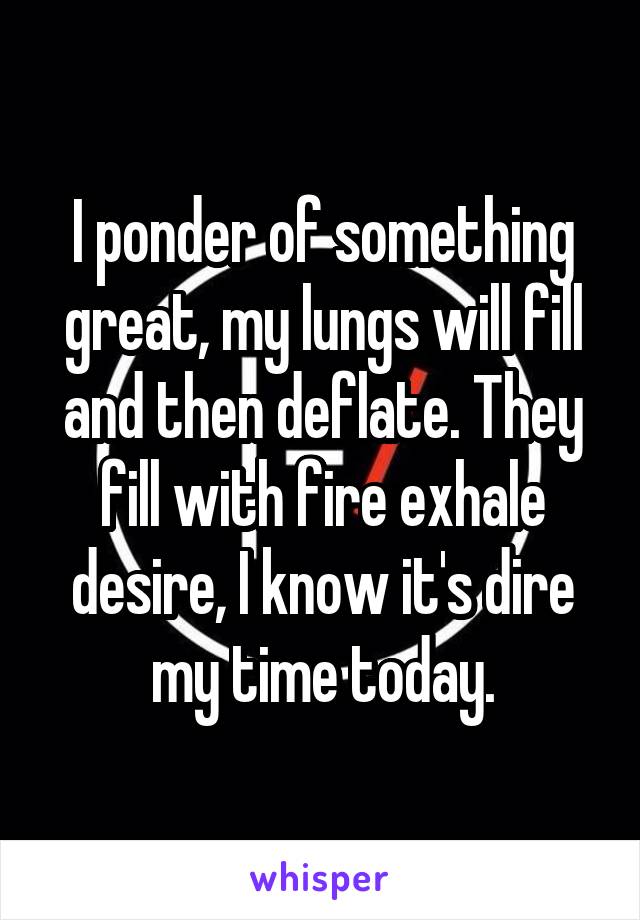 I ponder of something great, my lungs will fill and then deflate. They fill with fire exhale desire, I know it's dire my time today.