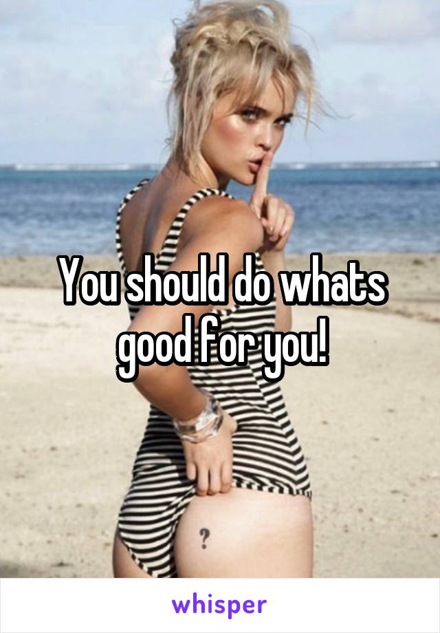 You should do whats good for you!