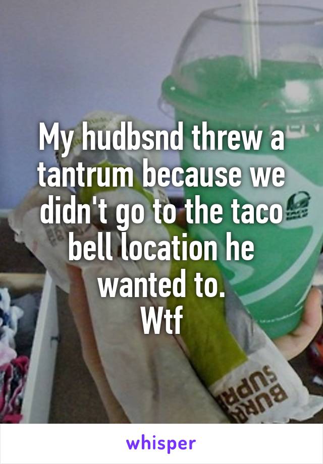 My hudbsnd threw a tantrum because we didn't go to the taco bell location he wanted to.
Wtf