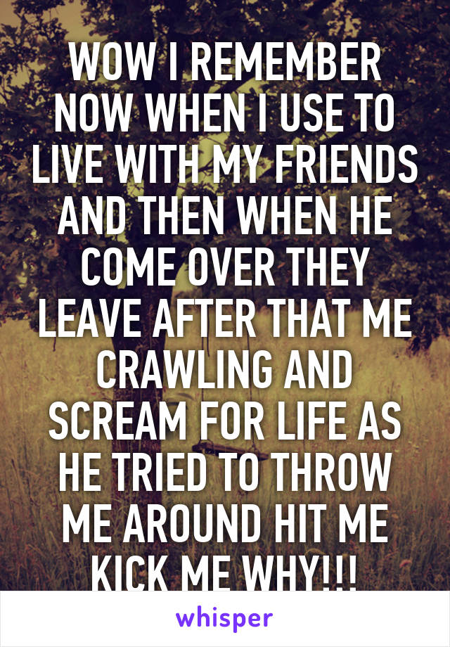 WOW I REMEMBER NOW WHEN I USE TO LIVE WITH MY FRIENDS AND THEN WHEN HE COME OVER THEY LEAVE AFTER THAT ME CRAWLING AND SCREAM FOR LIFE AS HE TRIED TO THROW ME AROUND HIT ME KICK ME WHY!!!