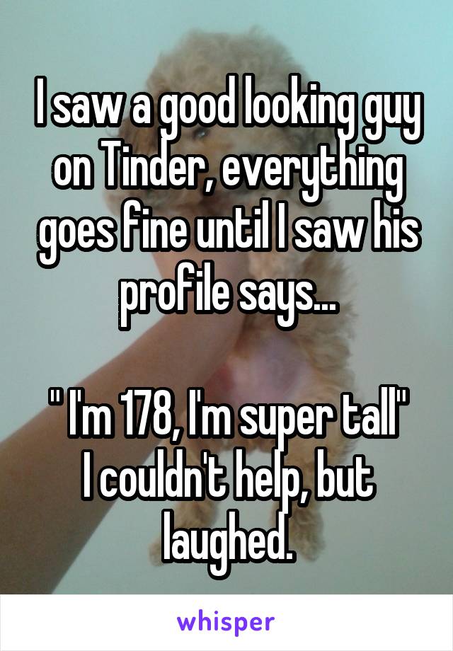 I saw a good looking guy on Tinder, everything goes fine until I saw his profile says...

" I'm 178, I'm super tall"
I couldn't help, but laughed.