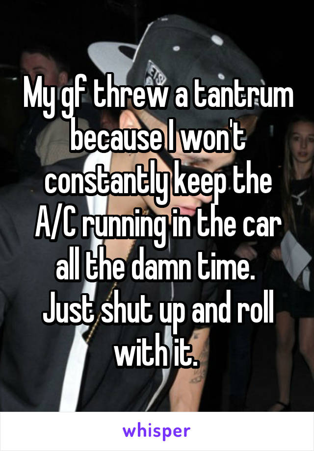 My gf threw a tantrum because I won't constantly keep the A/C running in the car all the damn time. 
Just shut up and roll with it. 