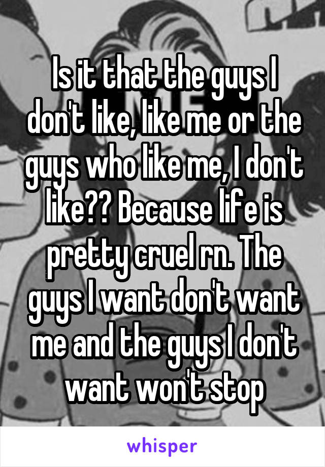 Is it that the guys I don't like, like me or the guys who like me, I don't like?? Because life is pretty cruel rn. The guys I want don't want me and the guys I don't want won't stop