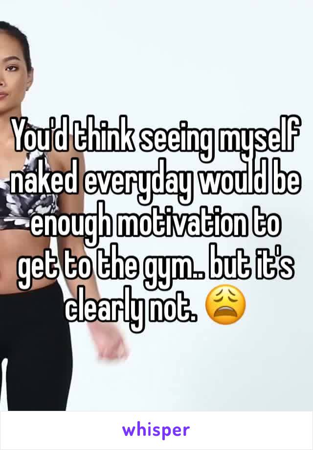 You'd think seeing myself naked everyday would be enough motivation to get to the gym.. but it's clearly not. 😩